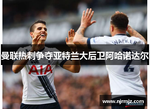 曼联热刺争夺亚特兰大后卫阿哈诺达尔